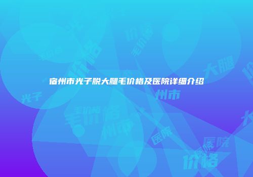 宿州市光子脱大腿毛价格及医院详细介绍