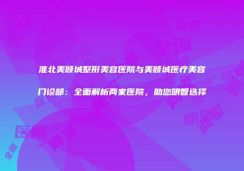 淮北美倾城整形美容医院与美倾城医疗美容门诊部：全面解析两家医院，助您明智选择