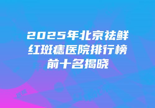 2025年北京祛鲜红斑痣医院排行榜前十名揭晓