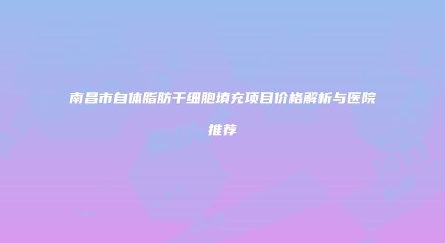 南昌市自体脂肪干细胞填充项目价格解析与医院推荐