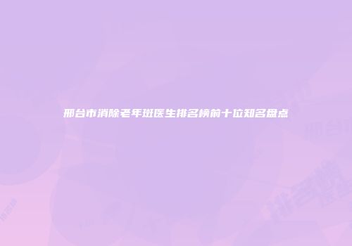 邢台市消除老年斑医生排名榜前十位知名盘点