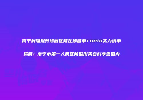 南宁线雕提升修复医院在榜名单TOP10实力清单揭晓！南宁市第一人民医院整形美容科享誉圈内
