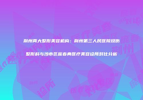 荆州两大整形美容机构：荆州第三人民医院烧伤整形科与沙市区庞春典医疗美容诊所对比分析