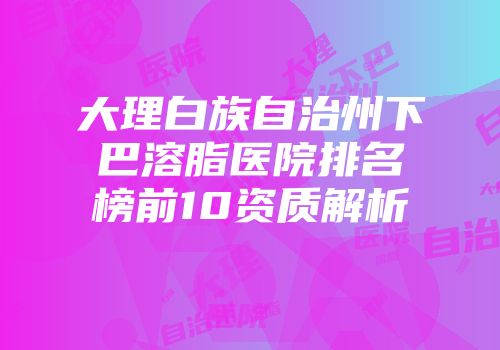 大理白族自治州下巴溶脂医院排名榜前10资质解析