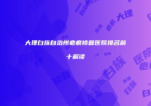 大理白族自治州疤痕修复医院排名前十解读