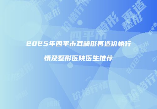 2025年四平市耳畸形再造价格行情及整形医院医生推荐