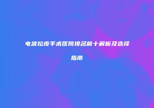 电波拉皮手术医院排名前十解析及选择指南