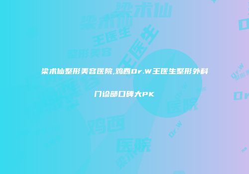 梁术仙整形美容医院,鸡西Dr.W王医生整形外科门诊部口碑大PK