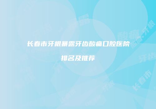 长春市牙根暴露牙齿酸痛口腔医院排名及推荐