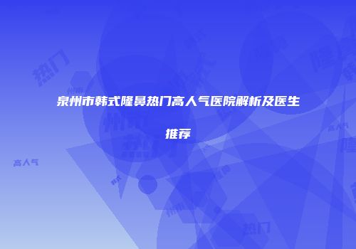 泉州市韩式隆鼻热门高人气医院解析及医生推荐