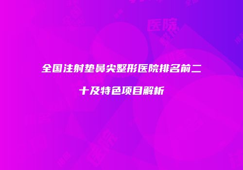 全国注射垫鼻尖整形医院排名前二十及特色项目解析
