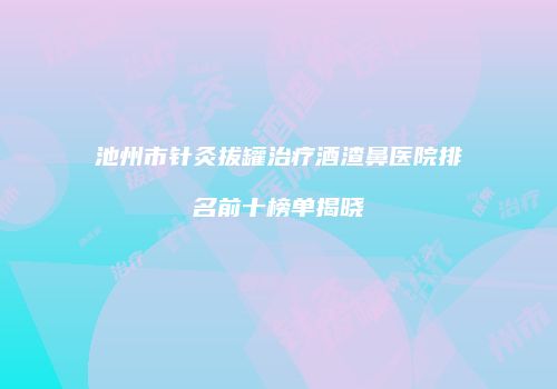 池州市针灸拔罐治疗酒渣鼻医院排名前十榜单揭晓