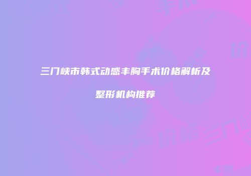 三门峡市韩式动感丰胸手术价格解析及整形机构推荐