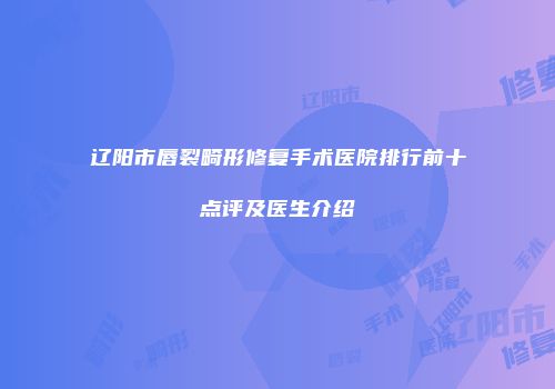 辽阳市唇裂畸形修复手术医院排行前十点评及医生介绍