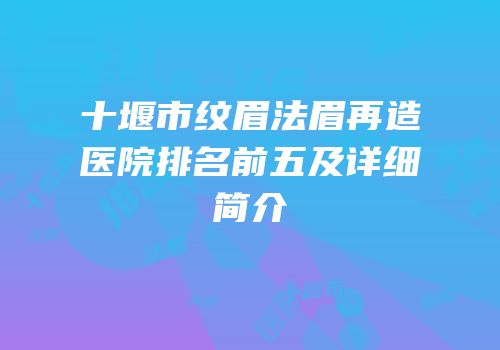 十堰市纹眉法眉再造医院排名前五及详细简介