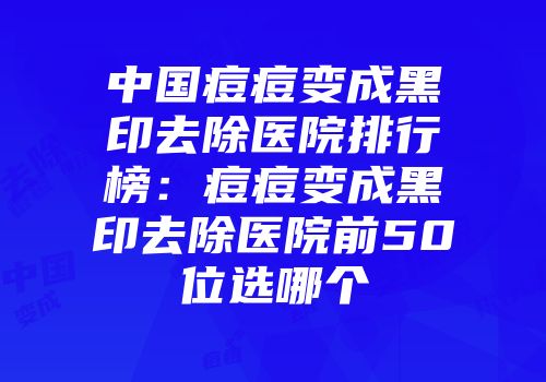 中国痘痘变成黑印去除医院排行榜：痘痘变成黑印去除医院前50位选哪个