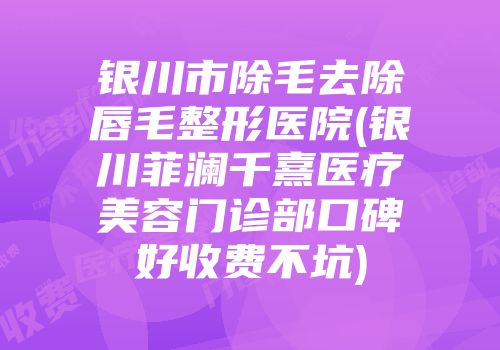 银川市除毛去除唇毛整形医院(银川菲澜千熹医疗美容门诊部口碑好收费不坑)