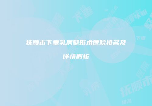抚顺市下垂乳房整形术医院排名及详情解析