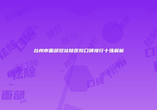 台州市面部斑祛除医院口碑排行十强解析