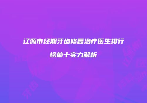 辽源市经期牙齿修复治疗医生排行榜前十实力解析