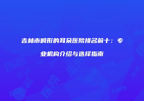 吉林市畸形的耳朵医院排名前十：专业机构介绍与选择指南