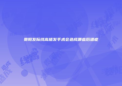 贵阳发际线高植发手术会造成哪些后遗症