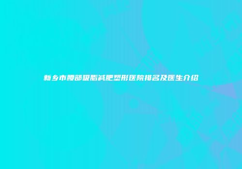 新乡市腰部吸脂减肥塑形医院排名及医生介绍