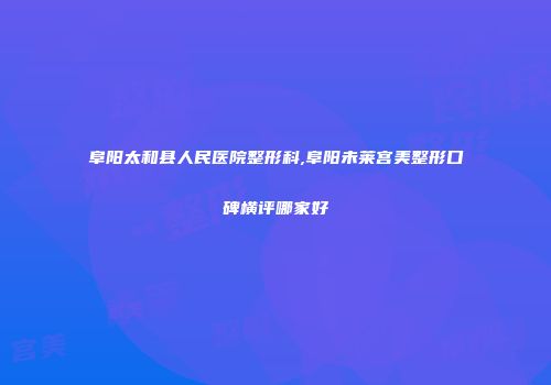 阜阳太和县人民医院整形科,阜阳未莱宫美整形口碑横评哪家好