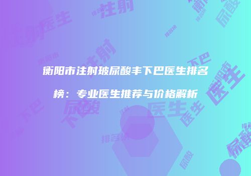 衡阳市注射玻尿酸丰下巴医生排名榜：专业医生推荐与价格解析