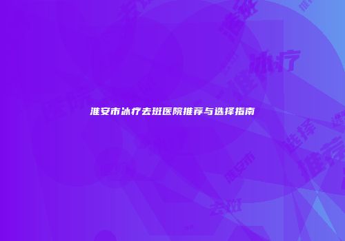 淮安市冰疗去斑医院推荐与选择指南