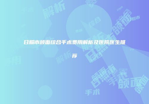日照市颌面综合手术费用解析及医院医生推荐