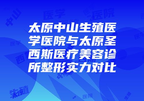 太原中山生殖医学医院与太原圣西斯医疗美容诊所整形实力对比