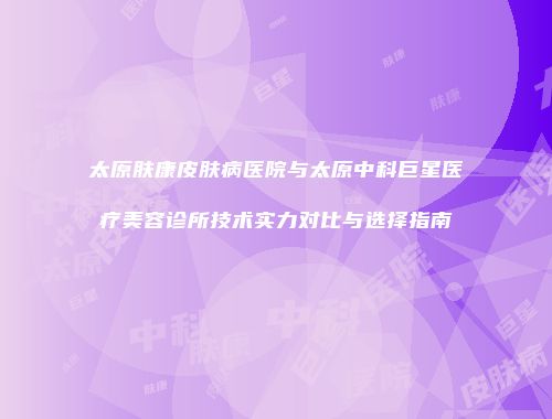 太原肤康皮肤病医院与太原中科巨星医疗美容诊所技术实力对比与选择指南