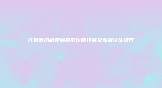 开封市消脂瘦脸整形医院排名及知名医生推荐