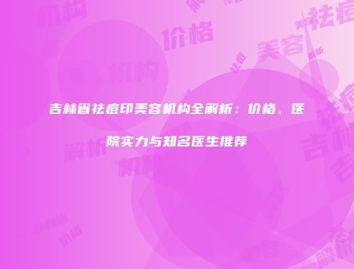吉林省祛痘印美容机构全解析：价格、医院实力与知名医生推荐