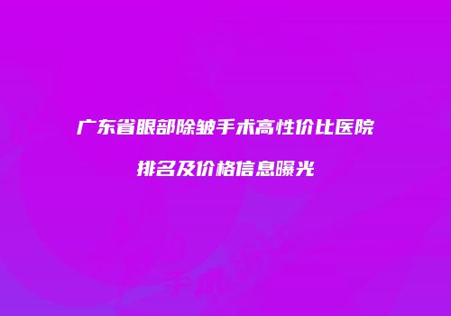 广东省眼部除皱手术高性价比医院排名及价格信息曝光