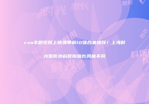 cxo丰唇医院上榜清单前10强合集推荐！上海时光整形外科医院擅长风格不同