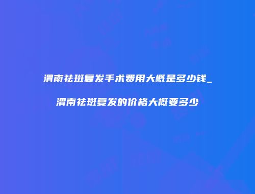 渭南祛斑复发手术费用大概是多少钱_渭南祛斑复发的价格大概要多少