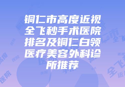 铜仁市高度近视全飞秒手术医院排名及铜仁白领医疗美容外科诊所推荐