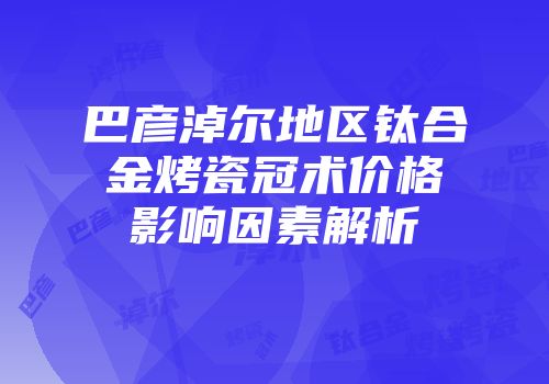 巴彦淖尔地区钛合金烤瓷冠术价格影响因素解析