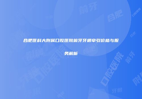 合肥医科大附属口腔医院前牙牙根牵引价格与服务解析