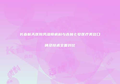 长春航天医院风湿骨病科与吉林七号医疗美容口碑及技术全面对比