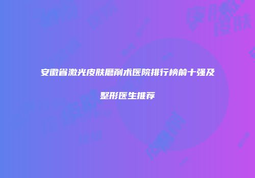 安徽省激光皮肤磨削术医院排行榜前十强及整形医生推荐