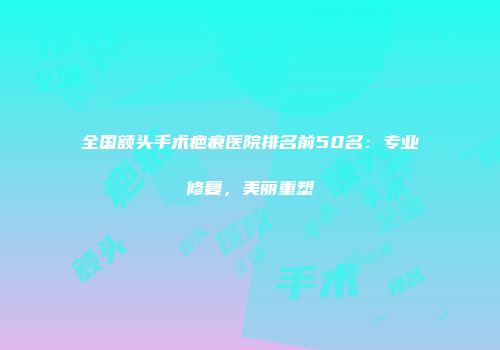 全国额头手术疤痕医院排名前50名：专业修复，美丽重塑