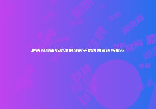 湖南省自体脂肪注射隆胸手术价格及医院推荐