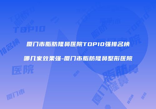 厦门市脂肪隆鼻医院TOP10强排名榜哪几家效果强-厦门市脂肪隆鼻整形医院