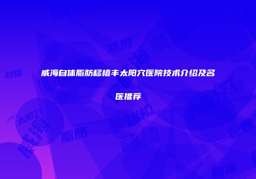 威海自体脂肪移植丰太阳穴医院技术介绍及名医推荐