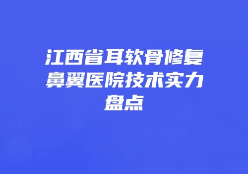 江西省耳软骨修复鼻翼医院技术实力盘点