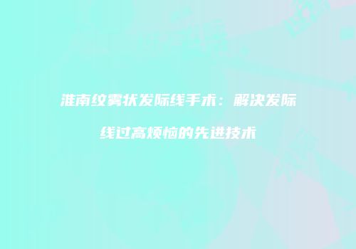 淮南纹雾状发际线手术：解决发际线过高烦恼的先进技术