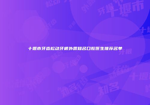 十堰市牙齿松动牙根外露知名口腔医生推荐名单